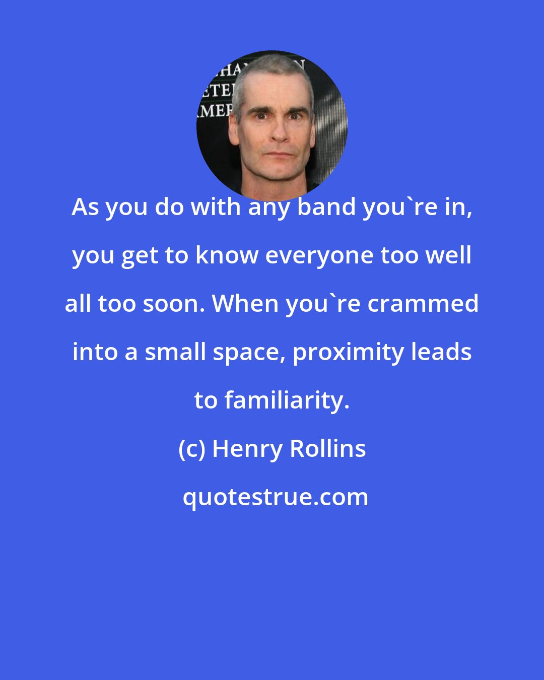 Henry Rollins: As you do with any band you're in, you get to know everyone too well all too soon. When you're crammed into a small space, proximity leads to familiarity.