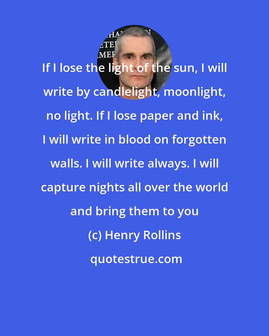 Henry Rollins: If I lose the light of the sun, I will write by candlelight, moonlight, no light. If I lose paper and ink, I will write in blood on forgotten walls. I will write always. I will capture nights all over the world and bring them to you