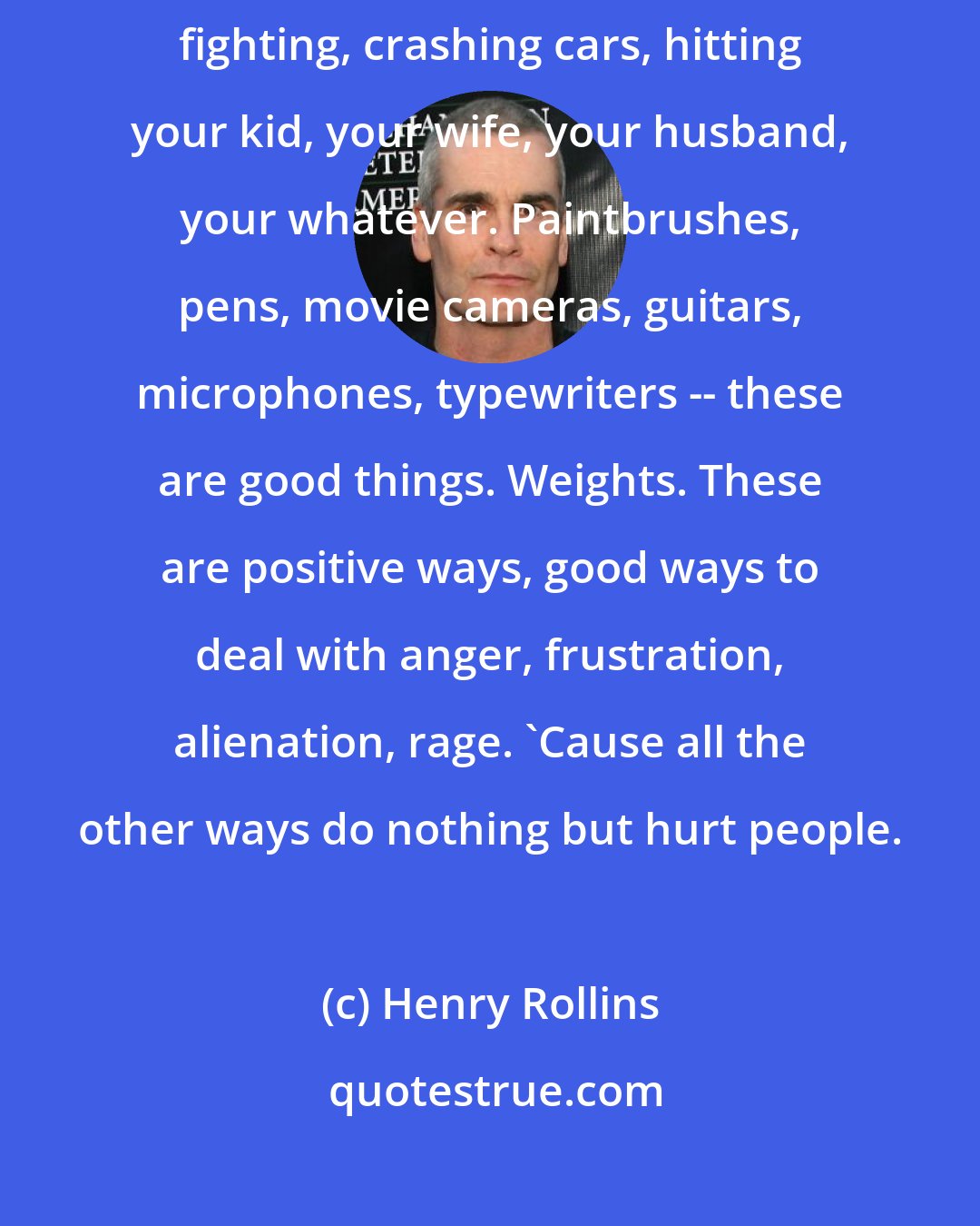 Henry Rollins: It's good to be able to deal with it [anger] somehow other than drinking, fighting, crashing cars, hitting your kid, your wife, your husband, your whatever. Paintbrushes, pens, movie cameras, guitars, microphones, typewriters -- these are good things. Weights. These are positive ways, good ways to deal with anger, frustration, alienation, rage. 'Cause all the other ways do nothing but hurt people.