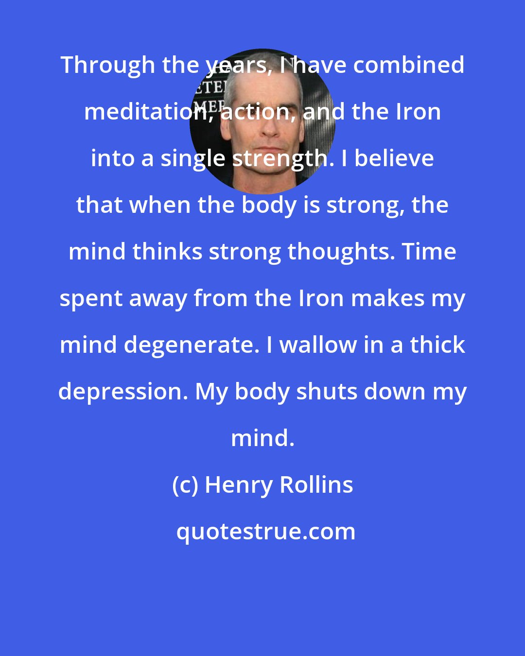 Henry Rollins: Through the years, I have combined meditation, action, and the Iron into a single strength. I believe that when the body is strong, the mind thinks strong thoughts. Time spent away from the Iron makes my mind degenerate. I wallow in a thick depression. My body shuts down my mind.