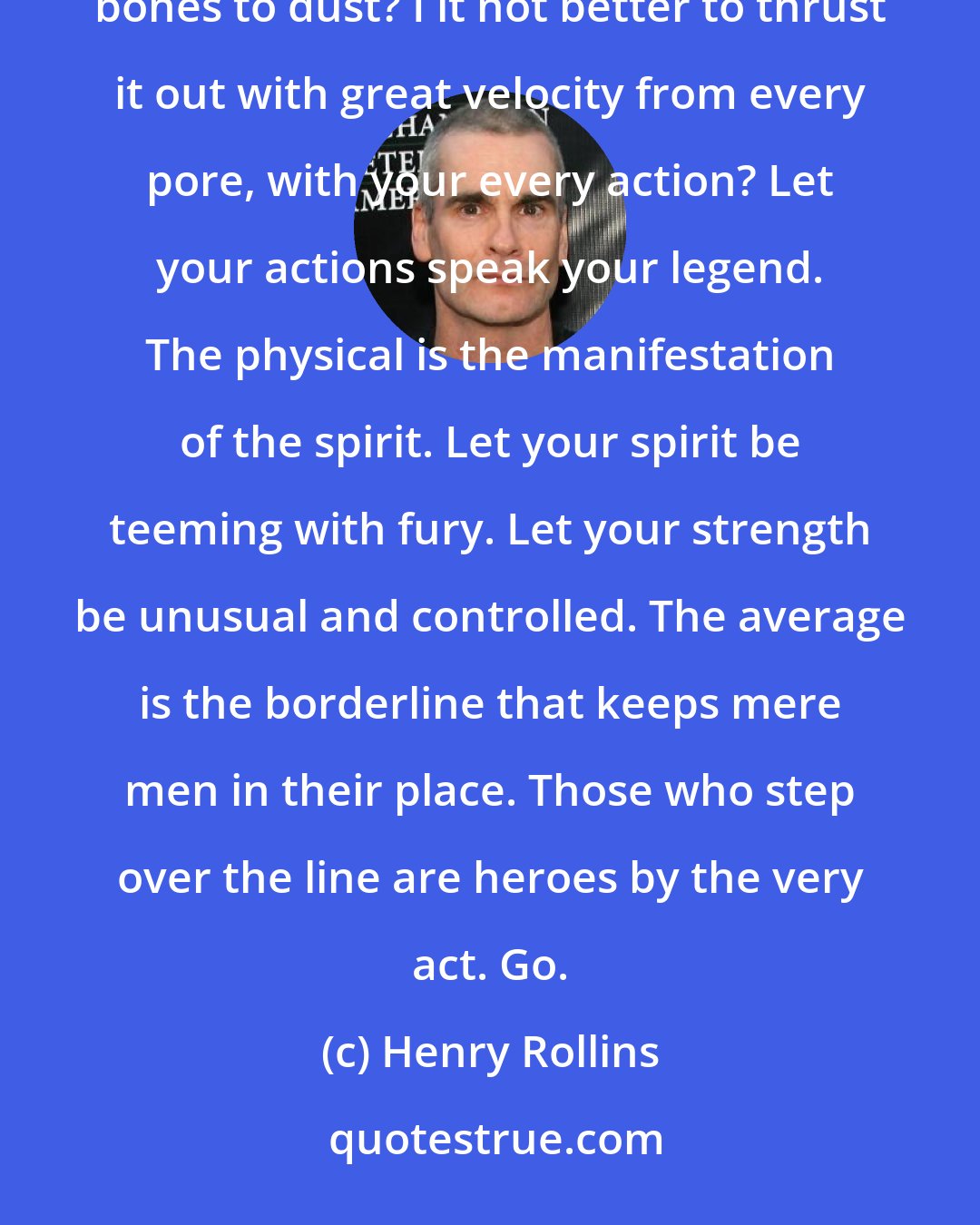 Henry Rollins: Why let your fury lay deep inside you, sullenly boiling your blood into silent steam and griding your bones to dust? I it not better to thrust it out with great velocity from every pore, with your every action? Let your actions speak your legend. The physical is the manifestation of the spirit. Let your spirit be teeming with fury. Let your strength be unusual and controlled. The average is the borderline that keeps mere men in their place. Those who step over the line are heroes by the very act. Go.