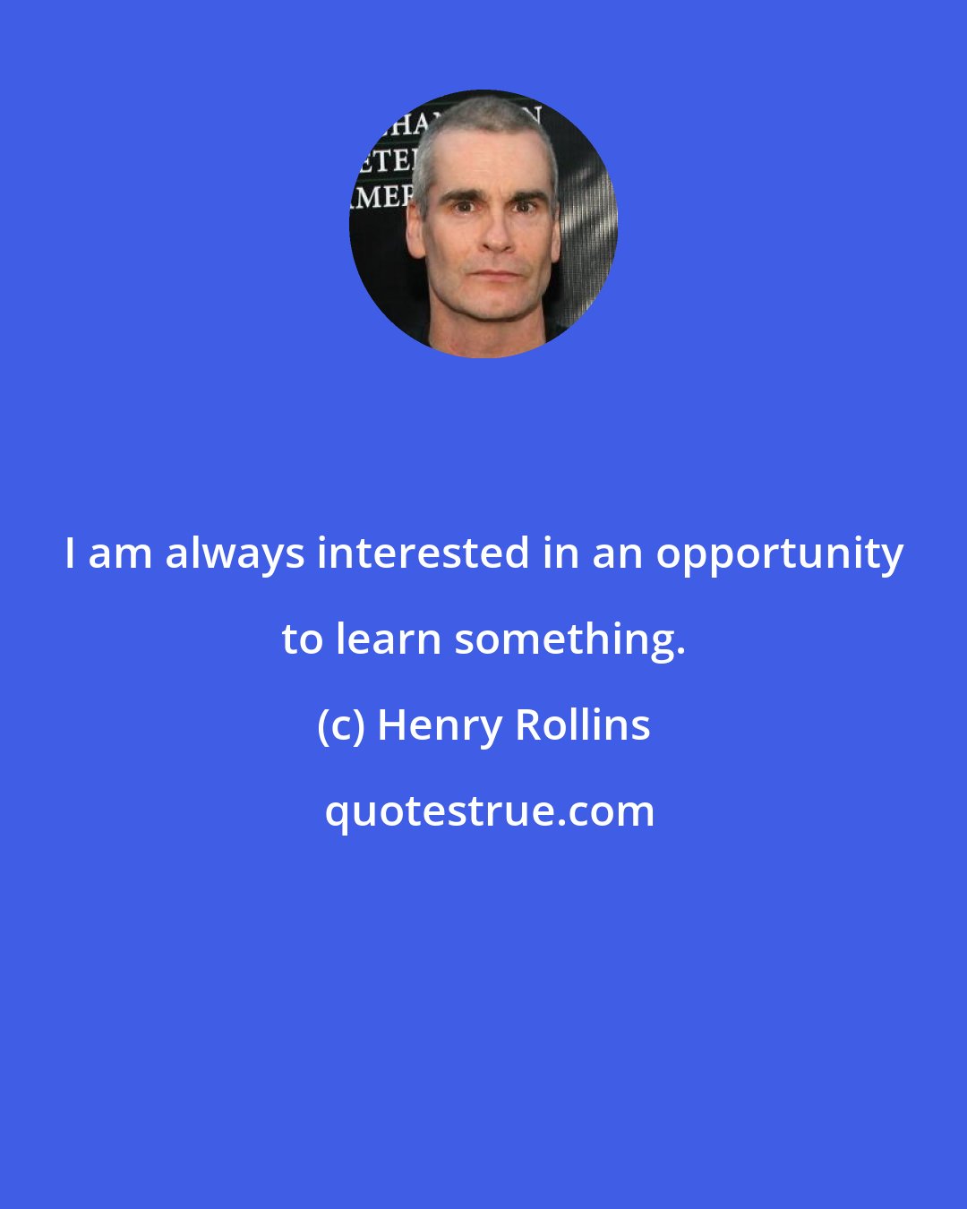 Henry Rollins: I am always interested in an opportunity to learn something.