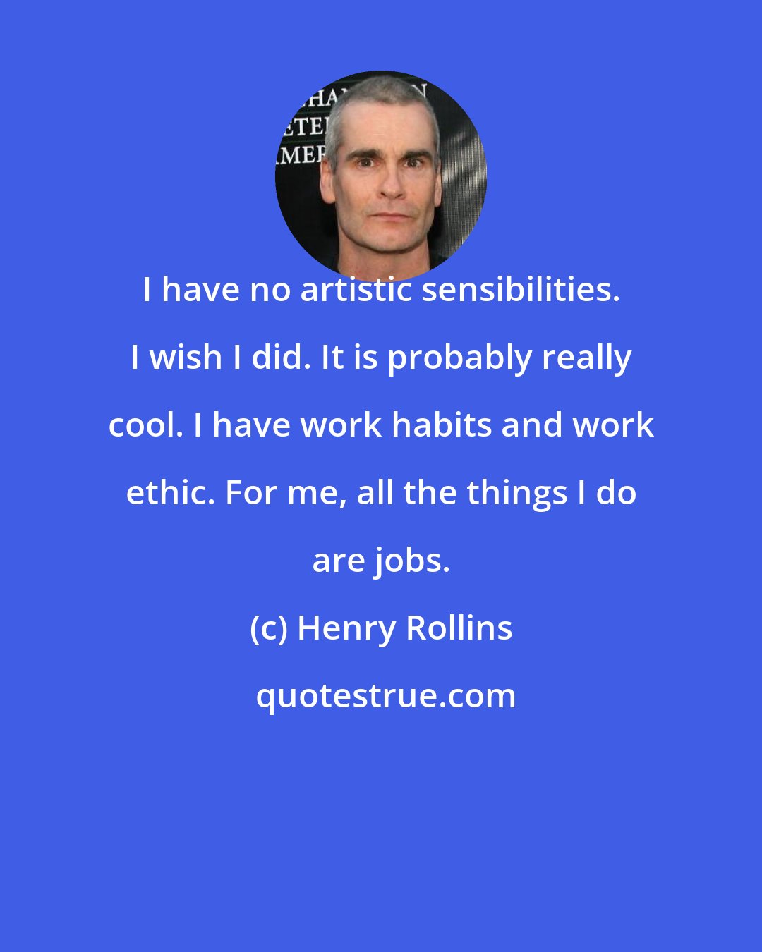 Henry Rollins: I have no artistic sensibilities. I wish I did. It is probably really cool. I have work habits and work ethic. For me, all the things I do are jobs.