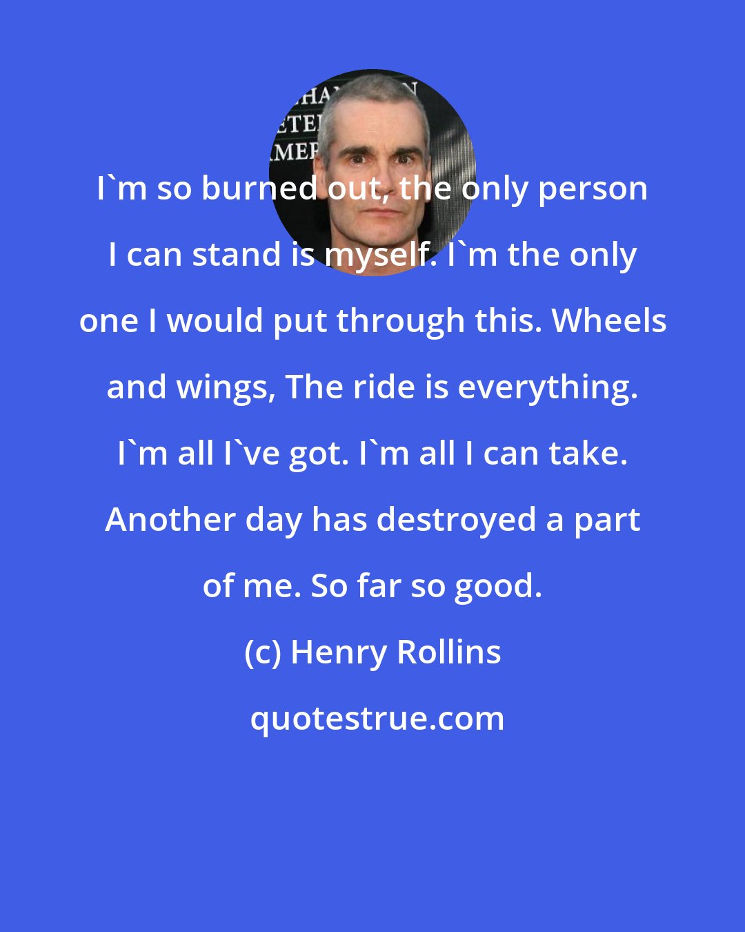 Henry Rollins: I'm so burned out, the only person I can stand is myself. I'm the only one I would put through this. Wheels and wings, The ride is everything. I'm all I've got. I'm all I can take. Another day has destroyed a part of me. So far so good.