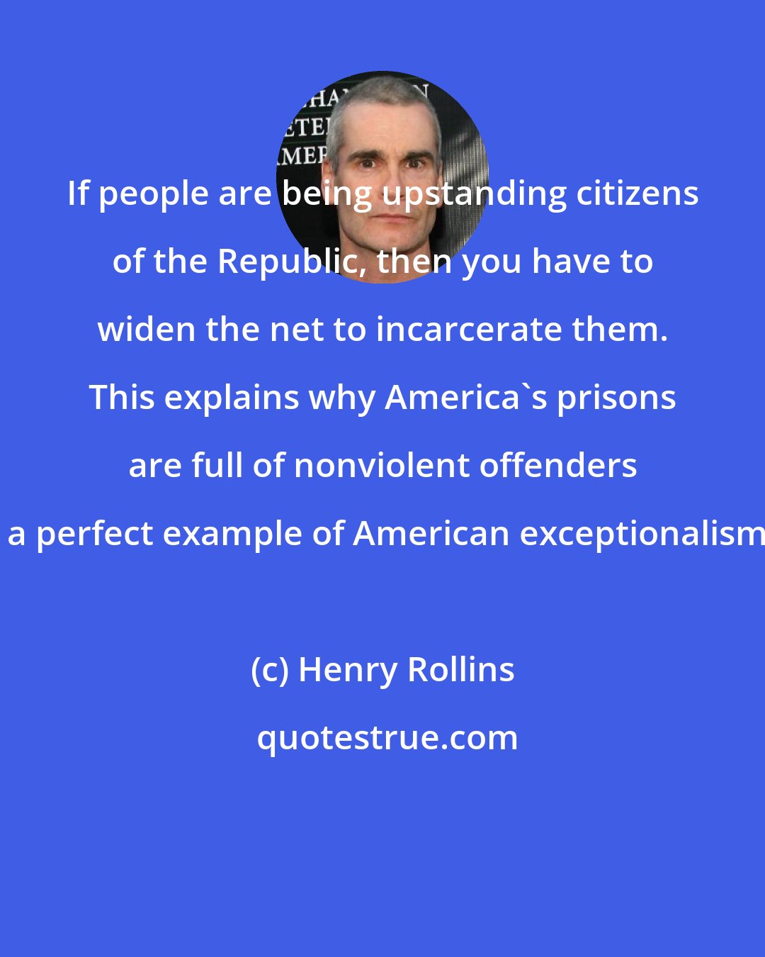 Henry Rollins: If people are being upstanding citizens of the Republic, then you have to widen the net to incarcerate them. This explains why America's prisons are full of nonviolent offenders - a perfect example of American exceptionalism.