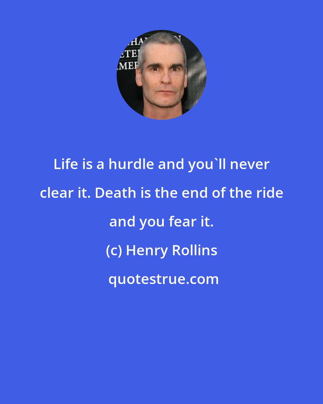 Henry Rollins: Life is a hurdle and you'll never clear it. Death is the end of the ride and you fear it.