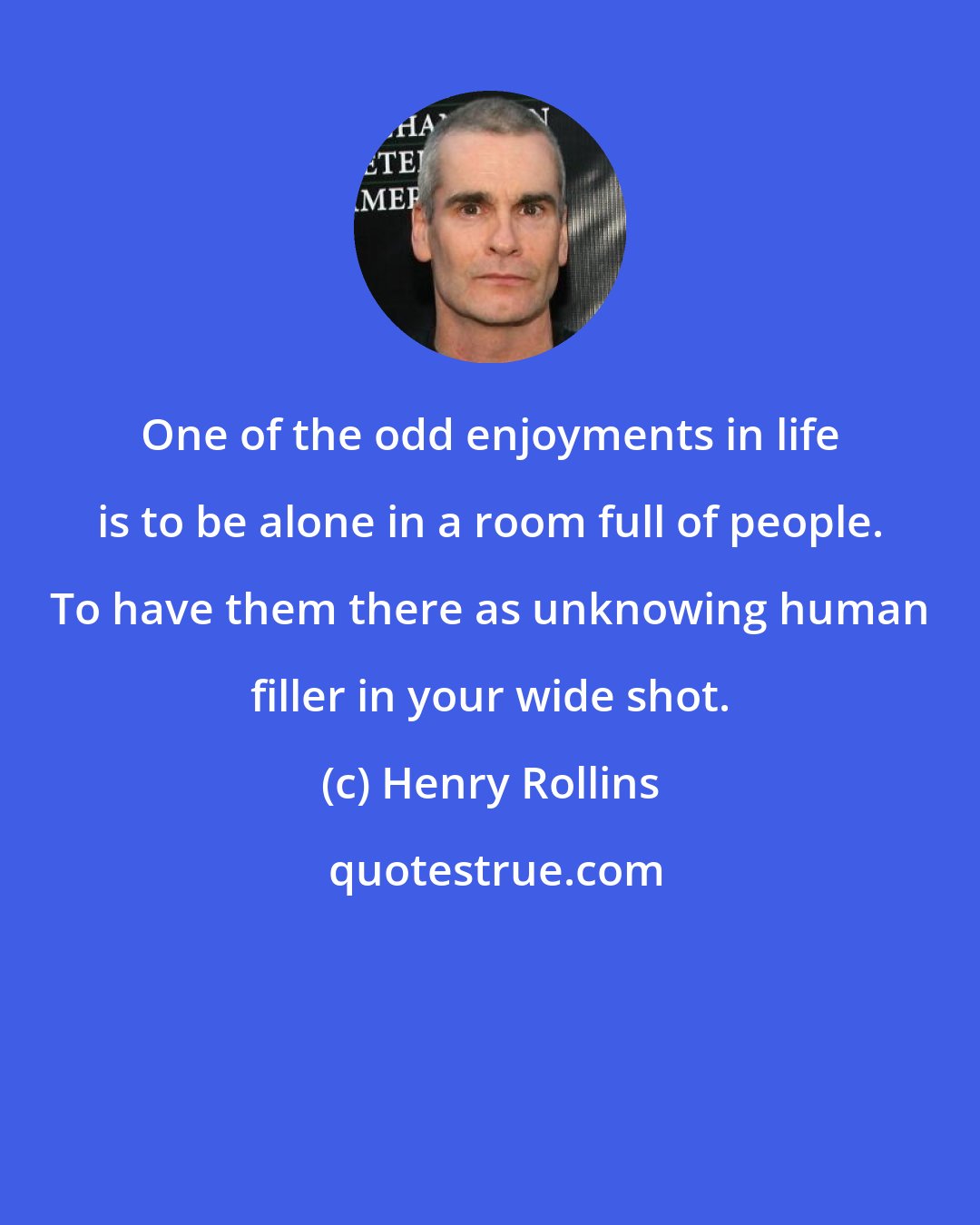 Henry Rollins: One of the odd enjoyments in life is to be alone in a room full of people. To have them there as unknowing human filler in your wide shot.