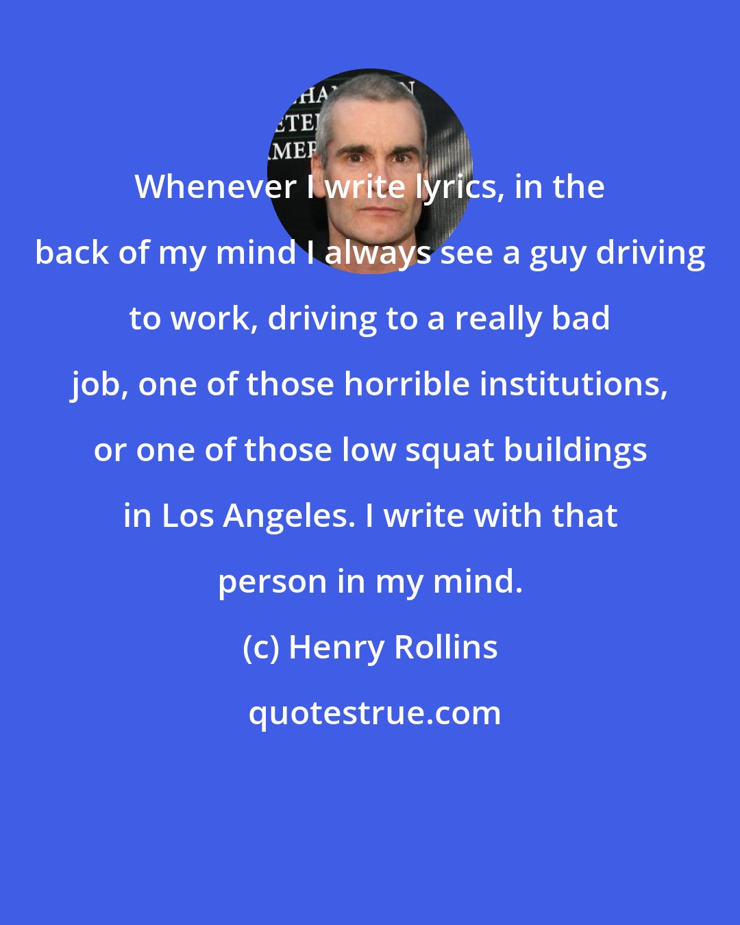 Henry Rollins: Whenever I write lyrics, in the back of my mind I always see a guy driving to work, driving to a really bad job, one of those horrible institutions, or one of those low squat buildings in Los Angeles. I write with that person in my mind.