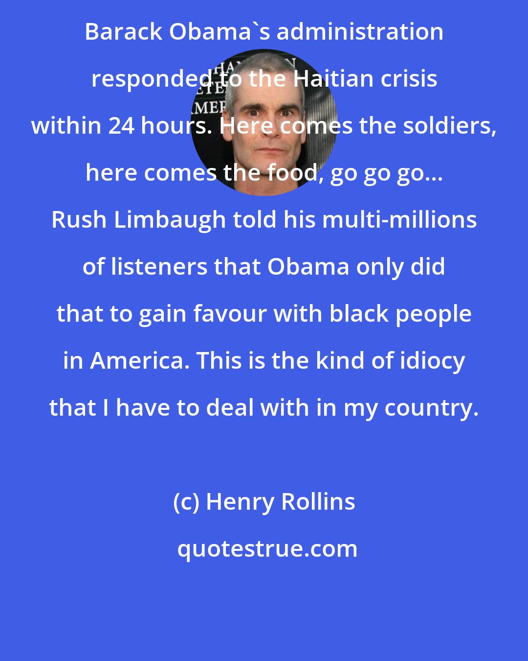 Henry Rollins: Barack Obama's administration responded to the Haitian crisis within 24 hours. Here comes the soldiers, here comes the food, go go go... Rush Limbaugh told his multi-millions of listeners that Obama only did that to gain favour with black people in America. This is the kind of idiocy that I have to deal with in my country.