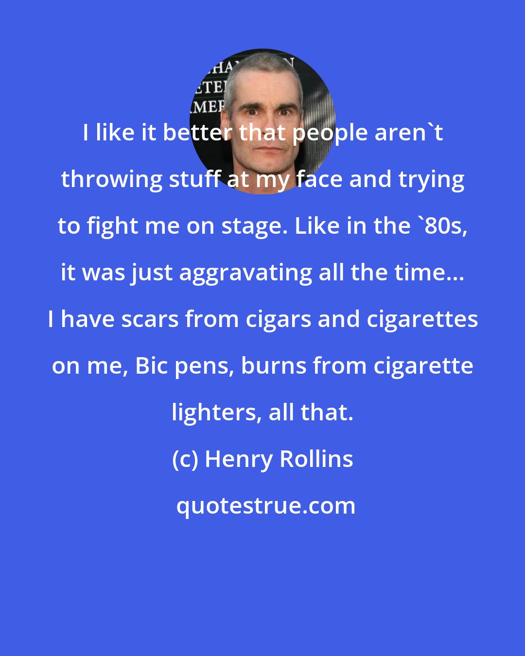 Henry Rollins: I like it better that people aren't throwing stuff at my face and trying to fight me on stage. Like in the '80s, it was just aggravating all the time... I have scars from cigars and cigarettes on me, Bic pens, burns from cigarette lighters, all that.