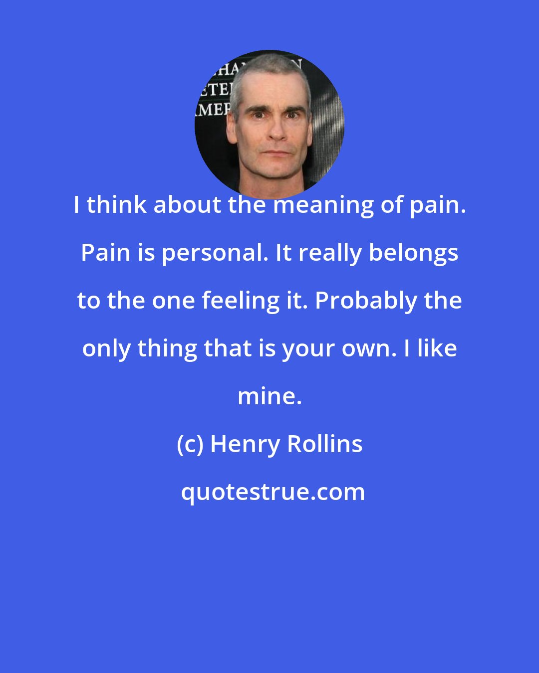 Henry Rollins: I think about the meaning of pain. Pain is personal. It really belongs to the one feeling it. Probably the only thing that is your own. I like mine.