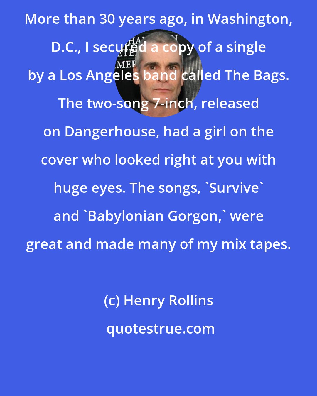 Henry Rollins: More than 30 years ago, in Washington, D.C., I secured a copy of a single by a Los Angeles band called The Bags. The two-song 7-inch, released on Dangerhouse, had a girl on the cover who looked right at you with huge eyes. The songs, 'Survive' and 'Babylonian Gorgon,' were great and made many of my mix tapes.