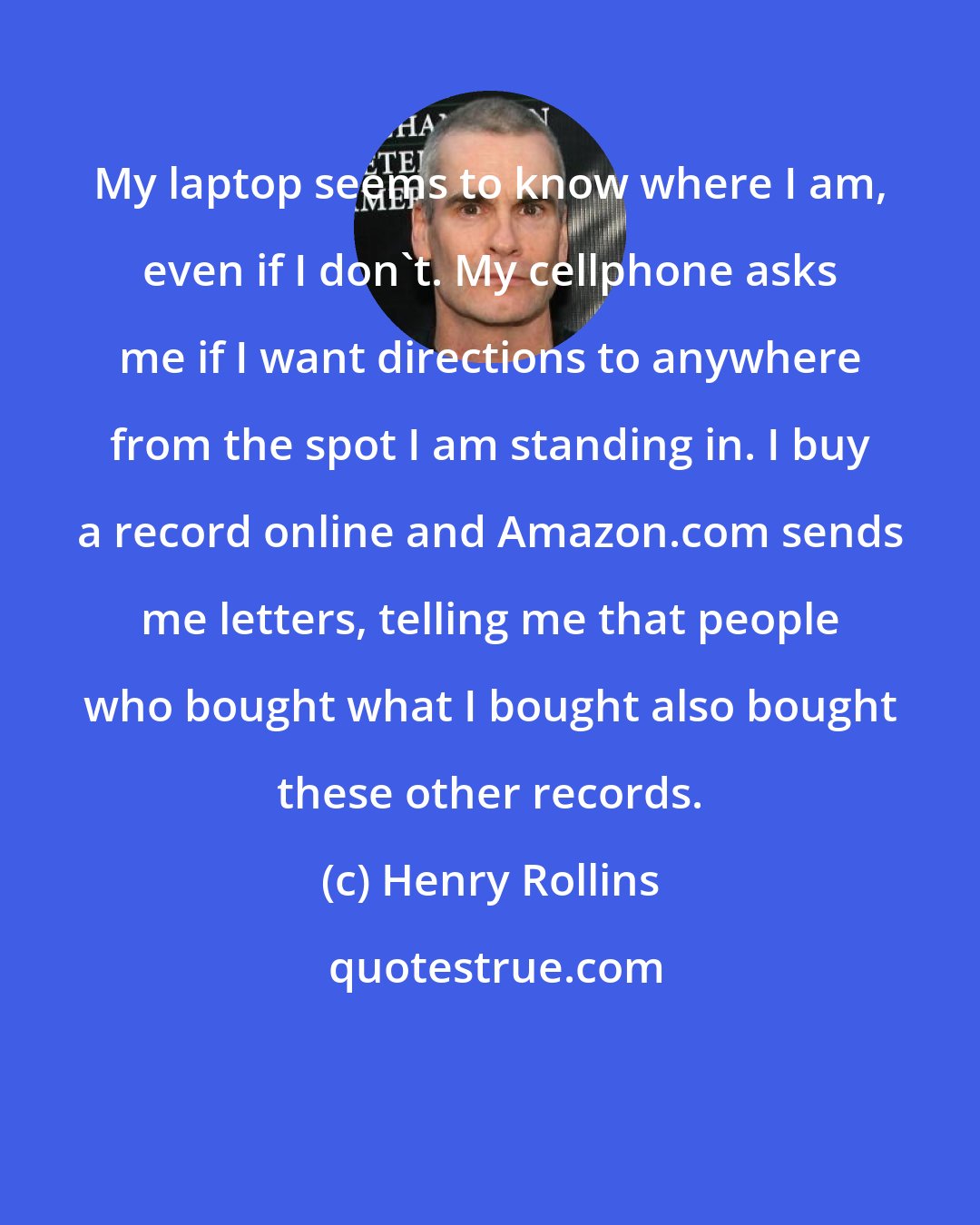 Henry Rollins: My laptop seems to know where I am, even if I don't. My cellphone asks me if I want directions to anywhere from the spot I am standing in. I buy a record online and Amazon.com sends me letters, telling me that people who bought what I bought also bought these other records.