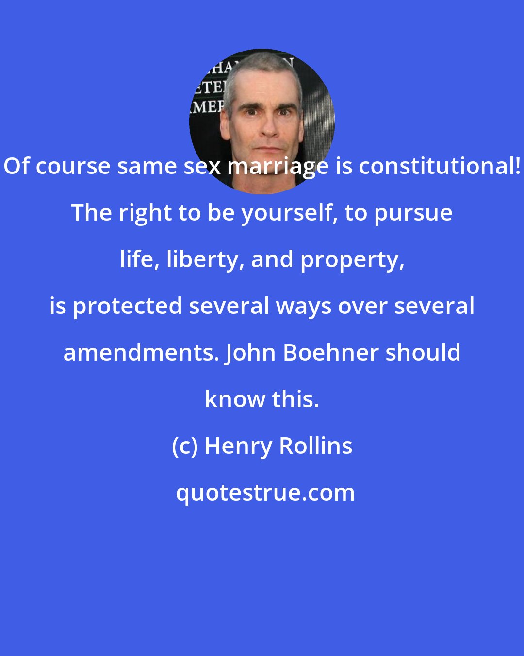Henry Rollins: Of course same sex marriage is constitutional! The right to be yourself, to pursue life, liberty, and property, is protected several ways over several amendments. John Boehner should know this.