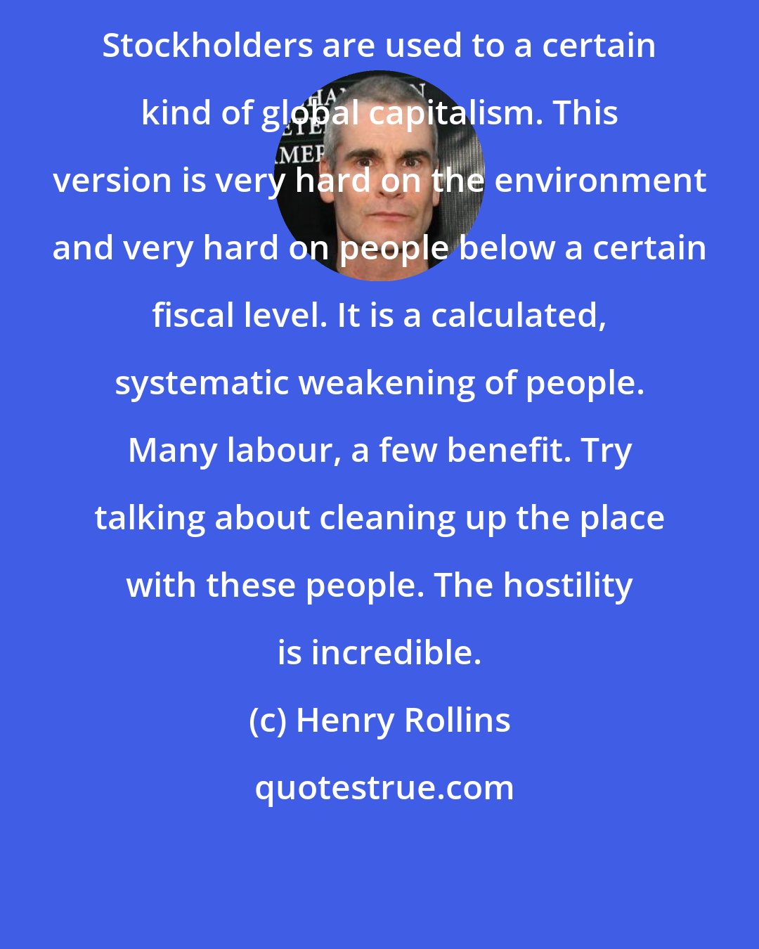 Henry Rollins: Stockholders are used to a certain kind of global capitalism. This version is very hard on the environment and very hard on people below a certain fiscal level. It is a calculated, systematic weakening of people. Many labour, a few benefit. Try talking about cleaning up the place with these people. The hostility is incredible.