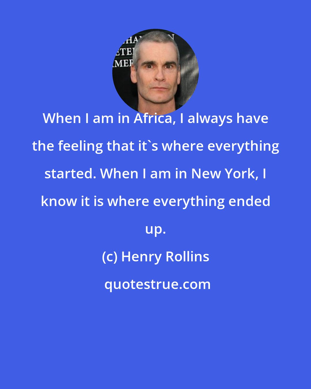 Henry Rollins: When I am in Africa, I always have the feeling that it's where everything started. When I am in New York, I know it is where everything ended up.