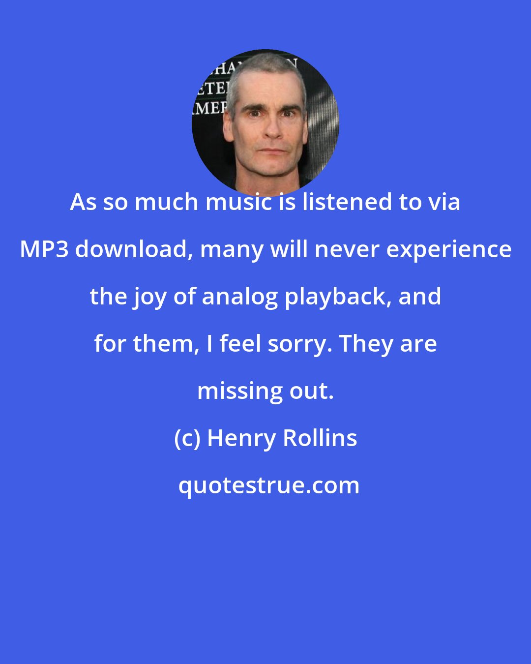 Henry Rollins: As so much music is listened to via MP3 download, many will never experience the joy of analog playback, and for them, I feel sorry. They are missing out.