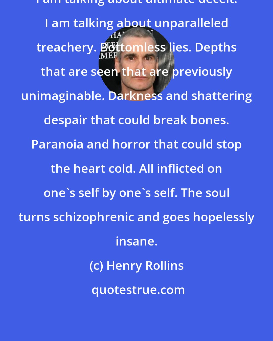 Henry Rollins: I am talking about ultimate deceit. I am talking about unparalleled treachery. Bottomless lies. Depths that are seen that are previously unimaginable. Darkness and shattering despair that could break bones. Paranoia and horror that could stop the heart cold. All inflicted on one's self by one's self. The soul turns schizophrenic and goes hopelessly insane.