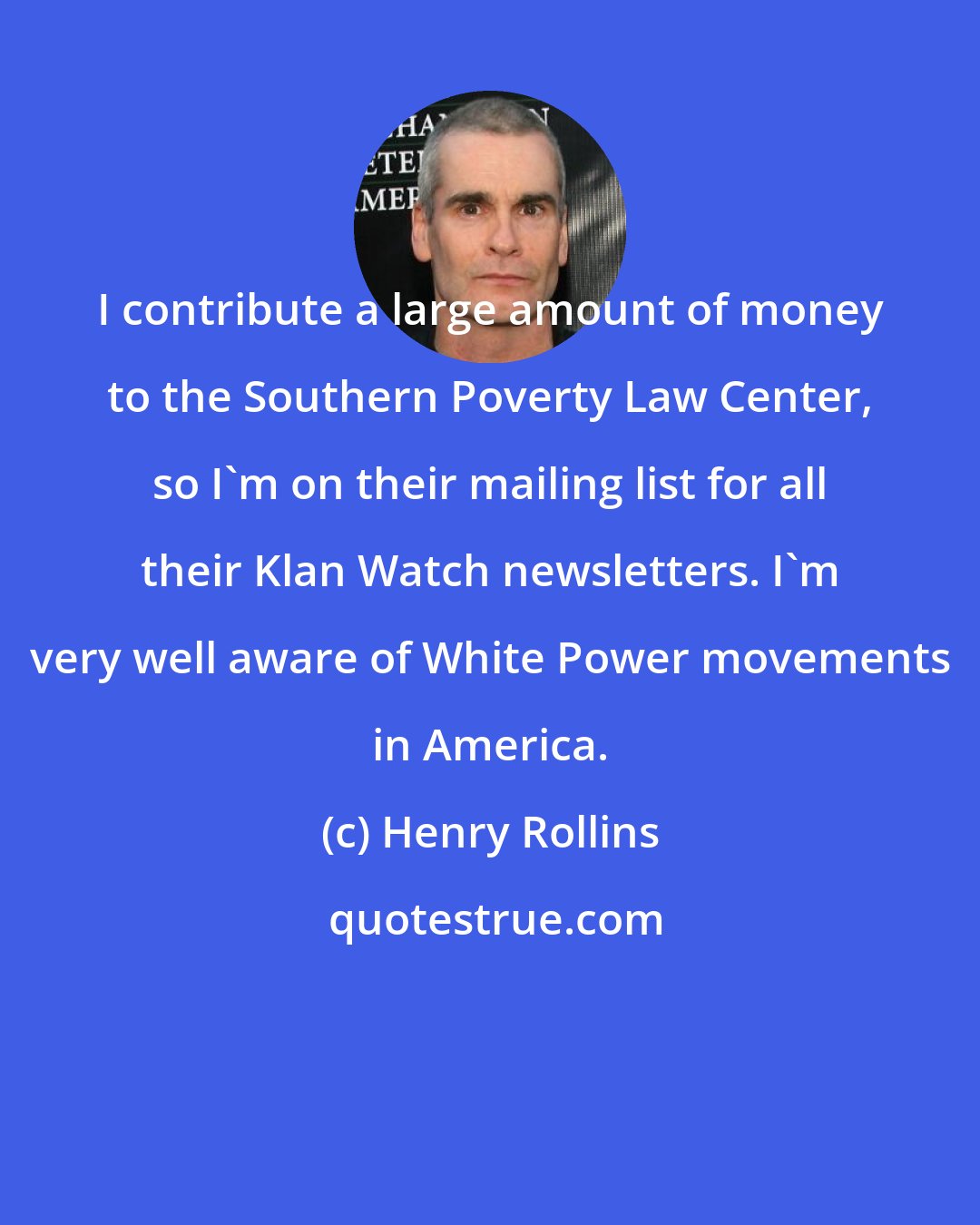 Henry Rollins: I contribute a large amount of money to the Southern Poverty Law Center, so I'm on their mailing list for all their Klan Watch newsletters. I'm very well aware of White Power movements in America.