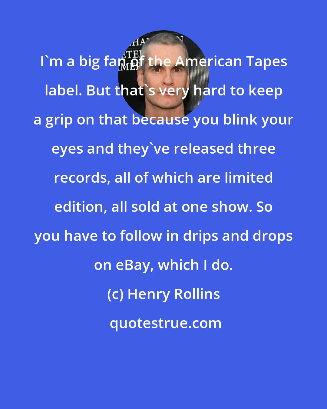 Henry Rollins: I'm a big fan of the American Tapes label. But that's very hard to keep a grip on that because you blink your eyes and they've released three records, all of which are limited edition, all sold at one show. So you have to follow in drips and drops on eBay, which I do.