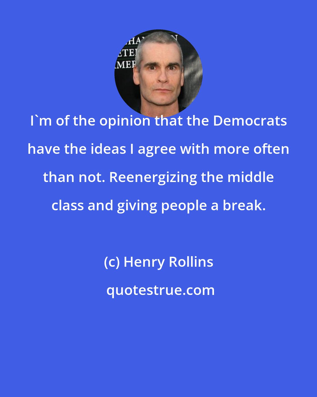 Henry Rollins: I'm of the opinion that the Democrats have the ideas I agree with more often than not. Reenergizing the middle class and giving people a break.