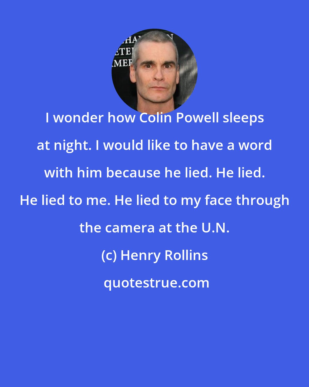 Henry Rollins: I wonder how Colin Powell sleeps at night. I would like to have a word with him because he lied. He lied. He lied to me. He lied to my face through the camera at the U.N.