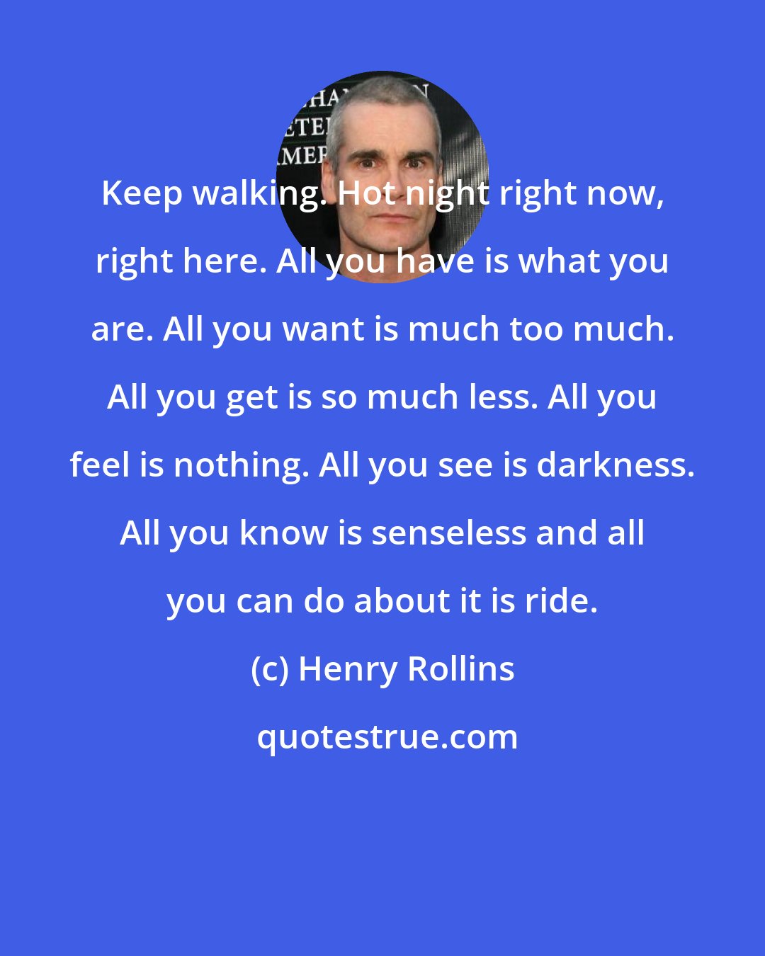 Henry Rollins: Keep walking. Hot night right now, right here. All you have is what you are. All you want is much too much. All you get is so much less. All you feel is nothing. All you see is darkness. All you know is senseless and all you can do about it is ride.