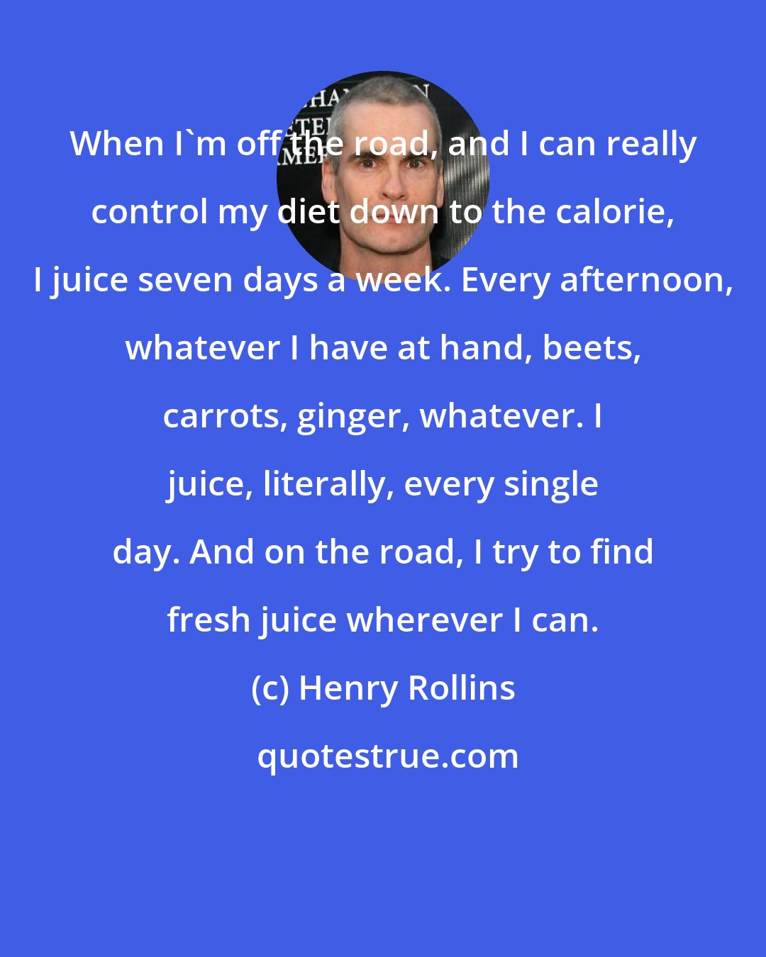 Henry Rollins: When I'm off the road, and I can really control my diet down to the calorie, I juice seven days a week. Every afternoon, whatever I have at hand, beets, carrots, ginger, whatever. I juice, literally, every single day. And on the road, I try to find fresh juice wherever I can.