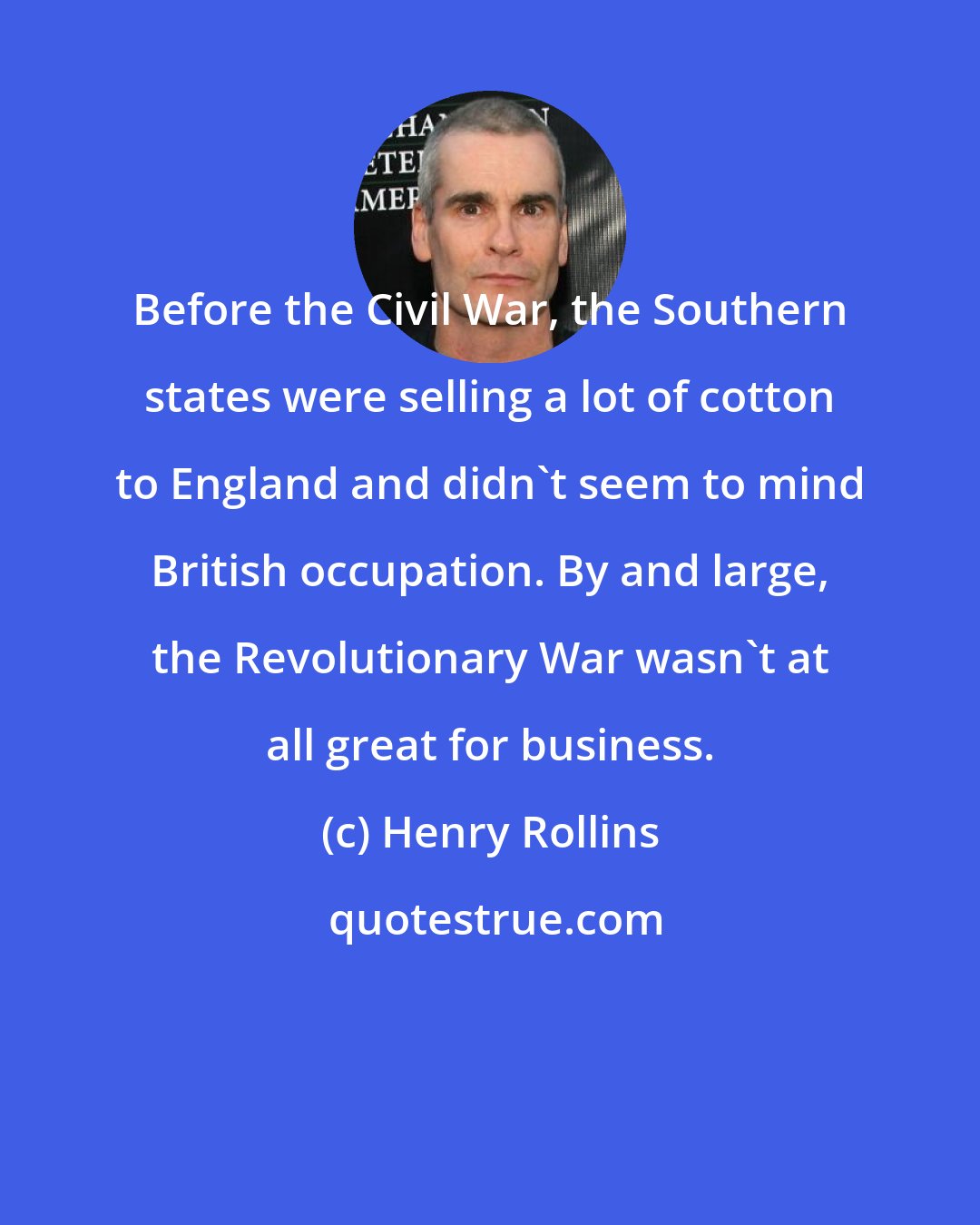 Henry Rollins: Before the Civil War, the Southern states were selling a lot of cotton to England and didn't seem to mind British occupation. By and large, the Revolutionary War wasn't at all great for business.