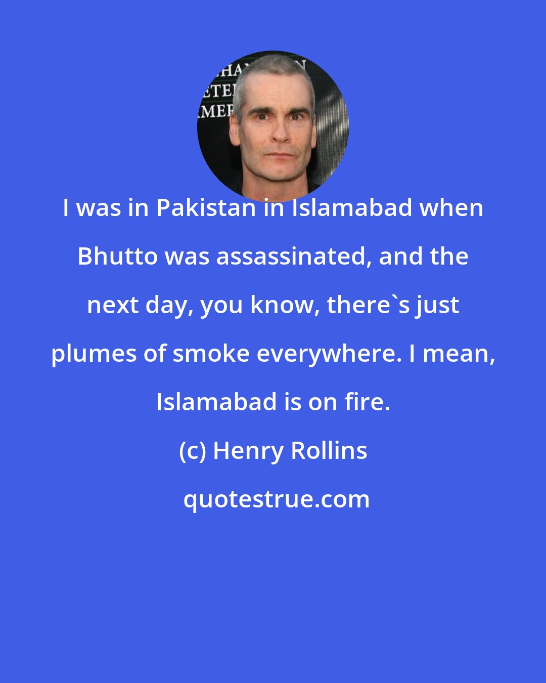 Henry Rollins: I was in Pakistan in Islamabad when Bhutto was assassinated, and the next day, you know, there's just plumes of smoke everywhere. I mean, Islamabad is on fire.