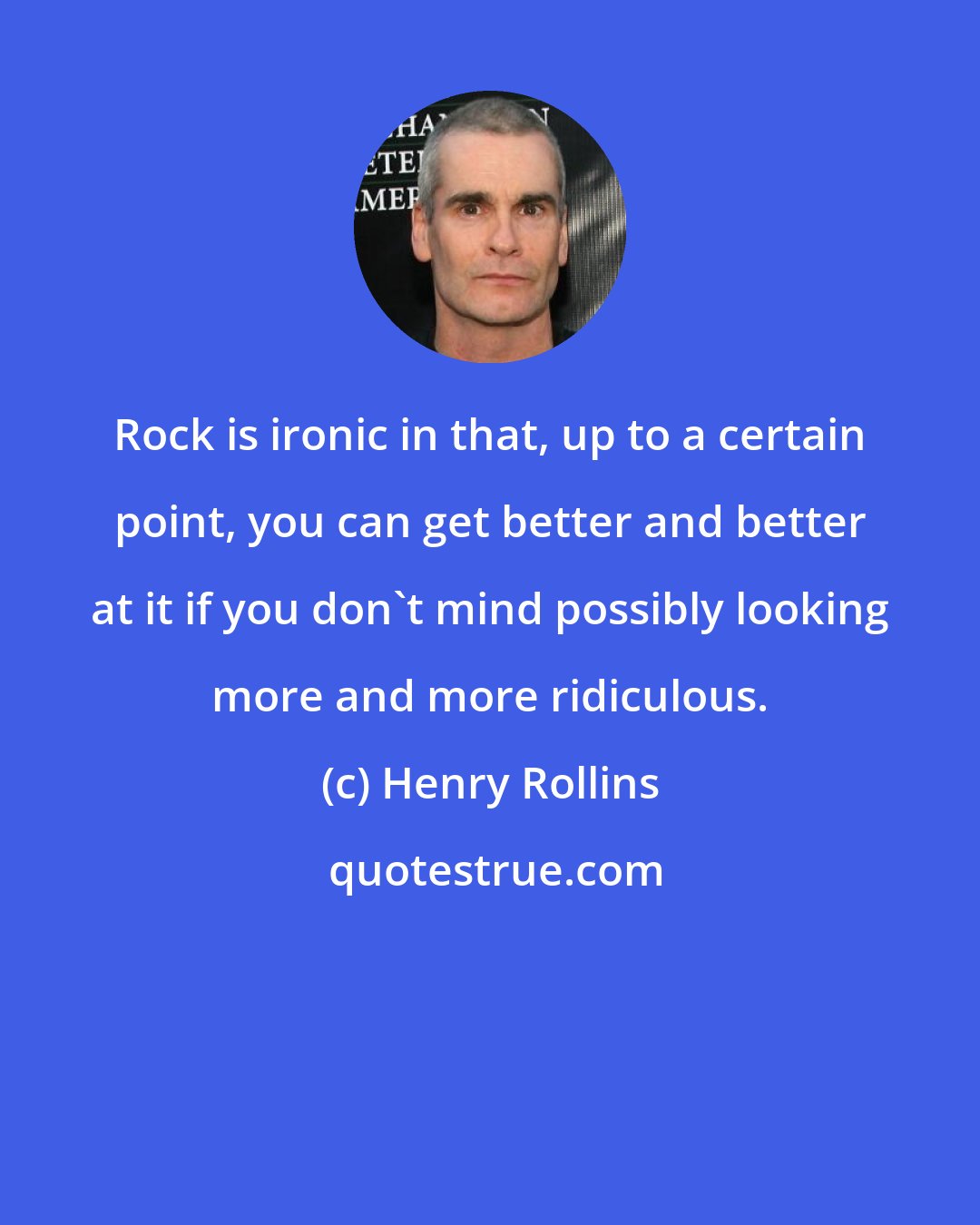 Henry Rollins: Rock is ironic in that, up to a certain point, you can get better and better at it if you don't mind possibly looking more and more ridiculous.