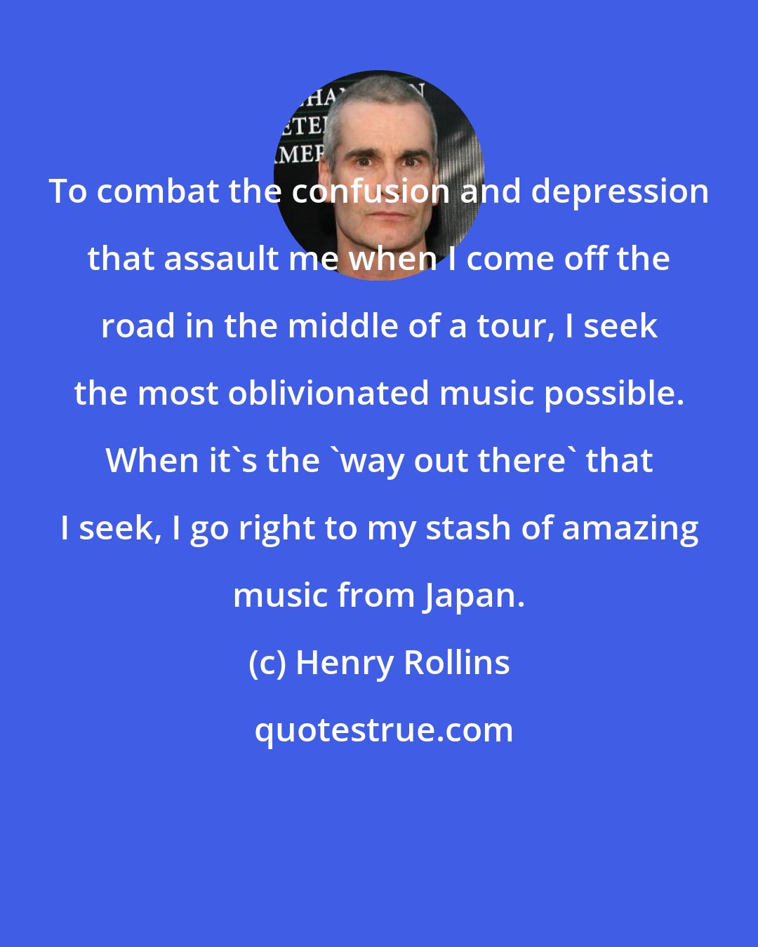 Henry Rollins: To combat the confusion and depression that assault me when I come off the road in the middle of a tour, I seek the most oblivionated music possible. When it's the 'way out there' that I seek, I go right to my stash of amazing music from Japan.