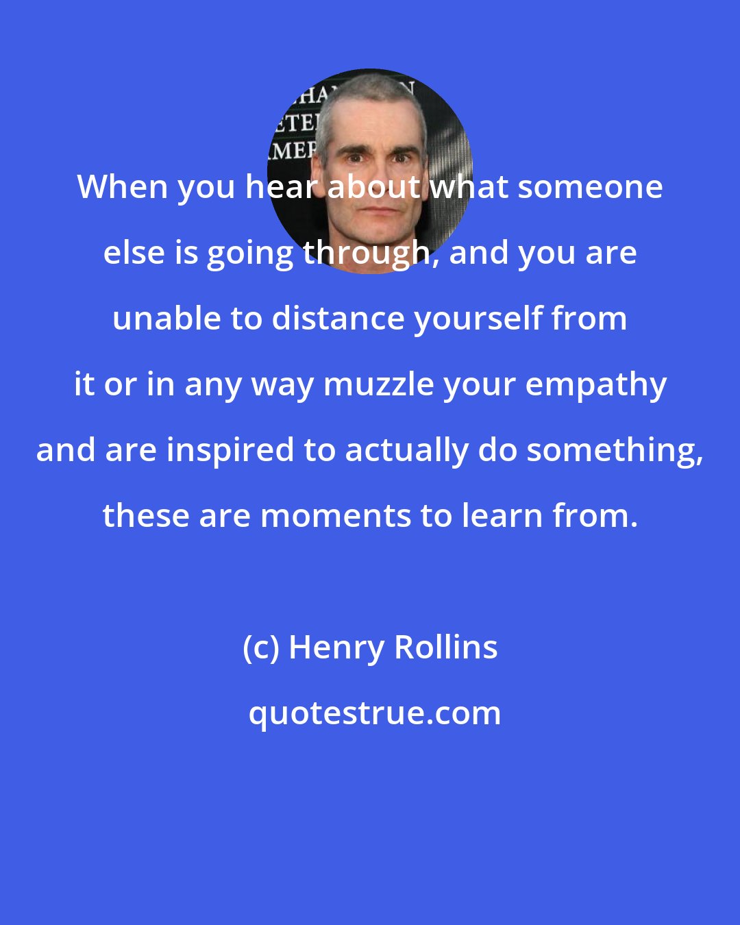 Henry Rollins: When you hear about what someone else is going through, and you are unable to distance yourself from it or in any way muzzle your empathy and are inspired to actually do something, these are moments to learn from.