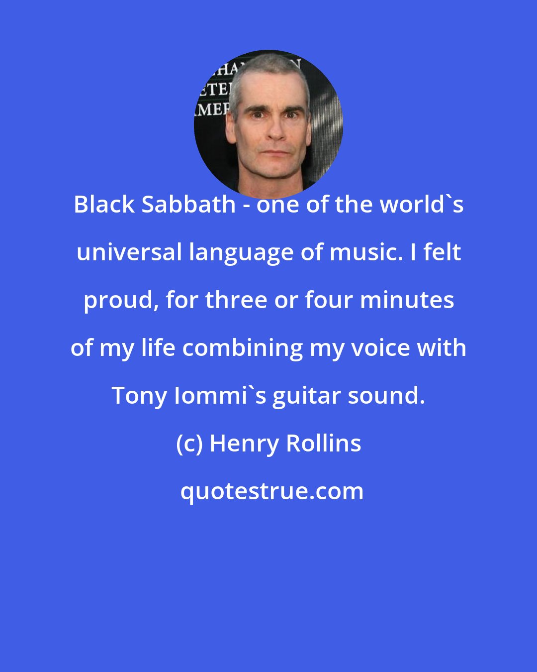 Henry Rollins: Black Sabbath - one of the world's universal language of music. I felt proud, for three or four minutes of my life combining my voice with Tony Iommi's guitar sound.