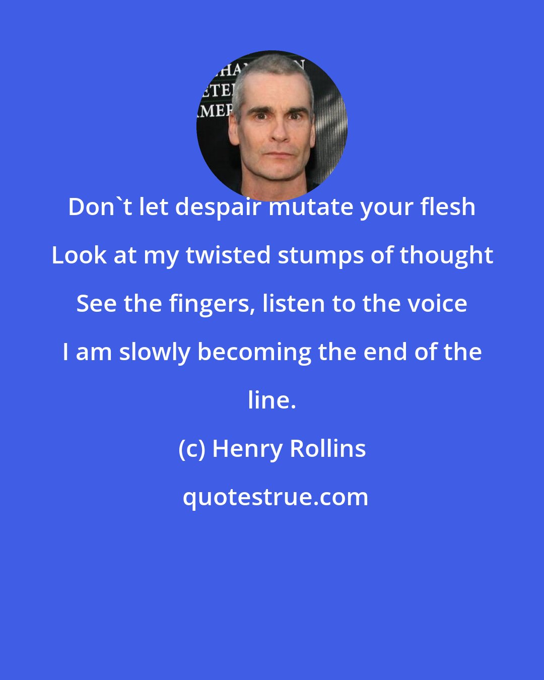 Henry Rollins: Don't let despair mutate your flesh Look at my twisted stumps of thought See the fingers, listen to the voice I am slowly becoming the end of the line.