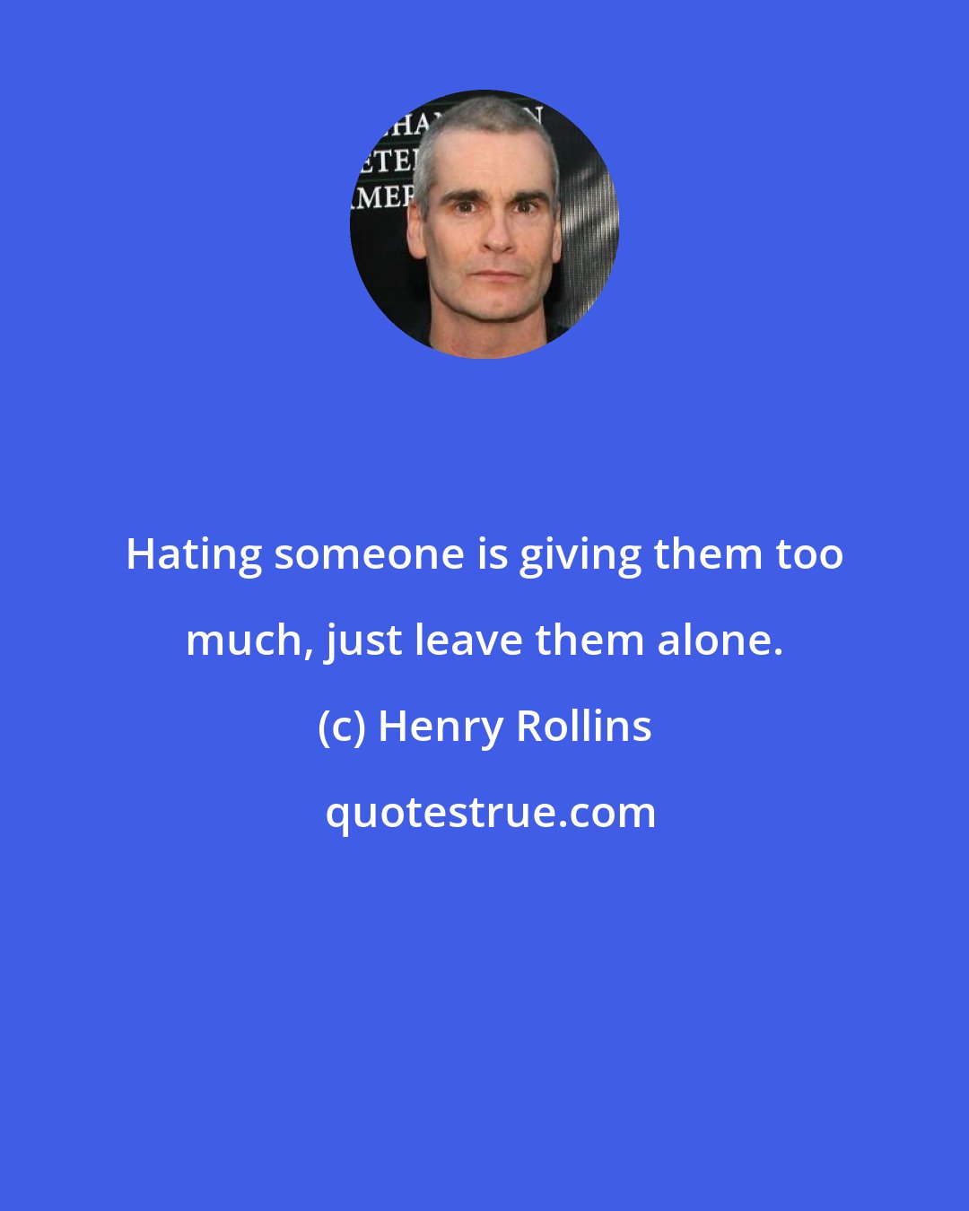 Henry Rollins: Hating someone is giving them too much, just leave them alone.