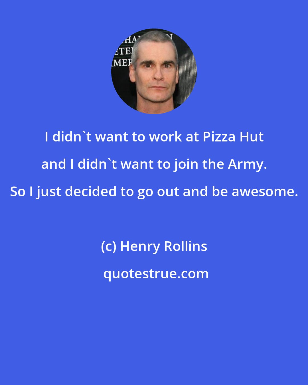 Henry Rollins: I didn't want to work at Pizza Hut and I didn't want to join the Army. So I just decided to go out and be awesome.