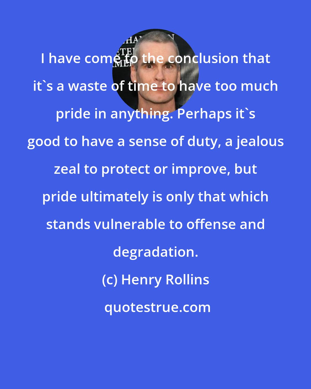 Henry Rollins: I have come to the conclusion that it's a waste of time to have too much pride in anything. Perhaps it's good to have a sense of duty, a jealous zeal to protect or improve, but pride ultimately is only that which stands vulnerable to offense and degradation.