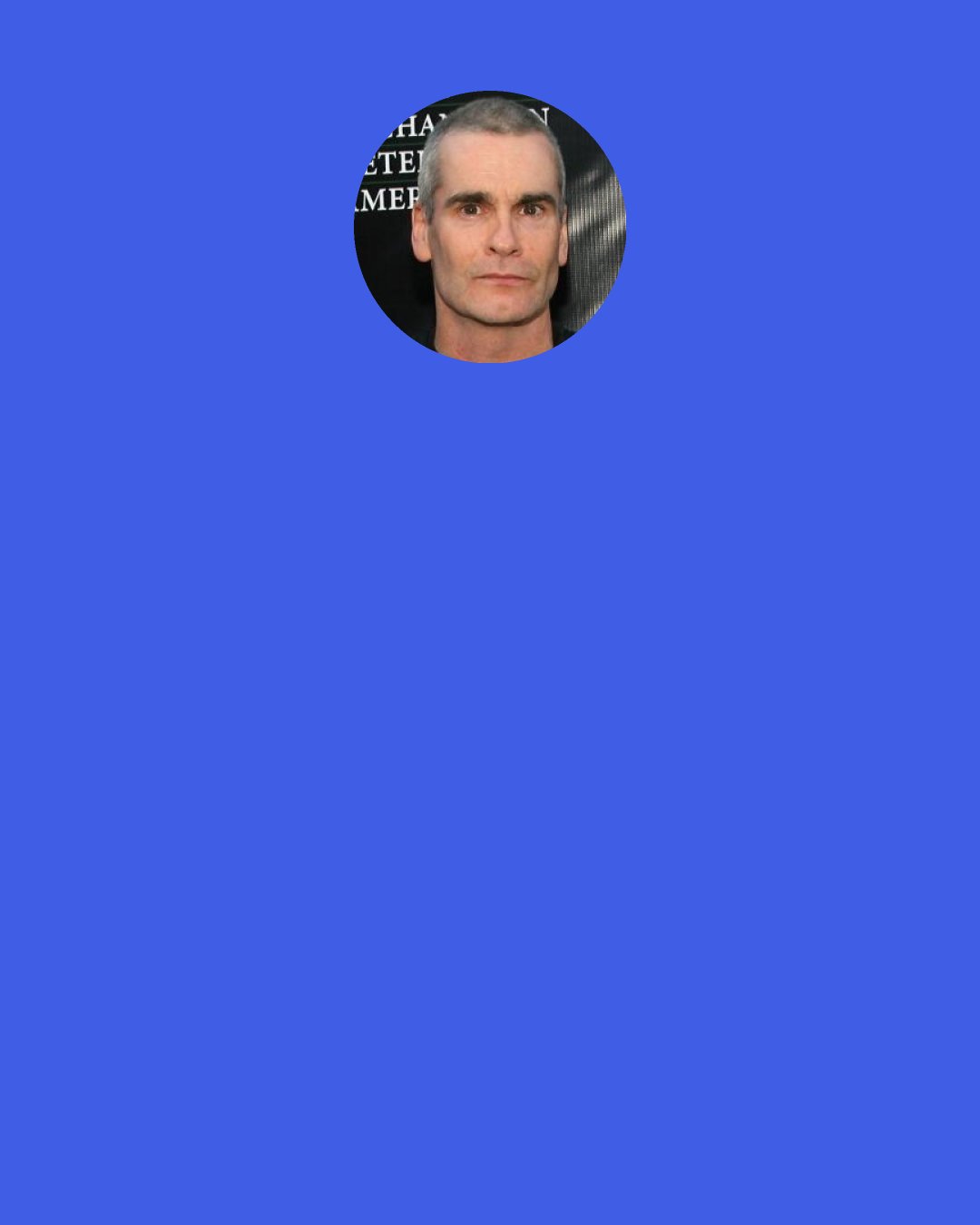 Henry Rollins: If I was gay, there’d be no closet. You’d never see the closet I came out of. Why? I would have burned it for kindling by the time I was twelve! Because I know, with all certainty in my mind, there’s nothing wrong with being gay and you know it! And there’s nothing wrong with being into chicks if you’re a girl. And there’s nothing wrong with being into all of it…. How awesome would it be to be bisexual? To just walk into a room and go ‘MMMM, ALRIGHT!!!!’