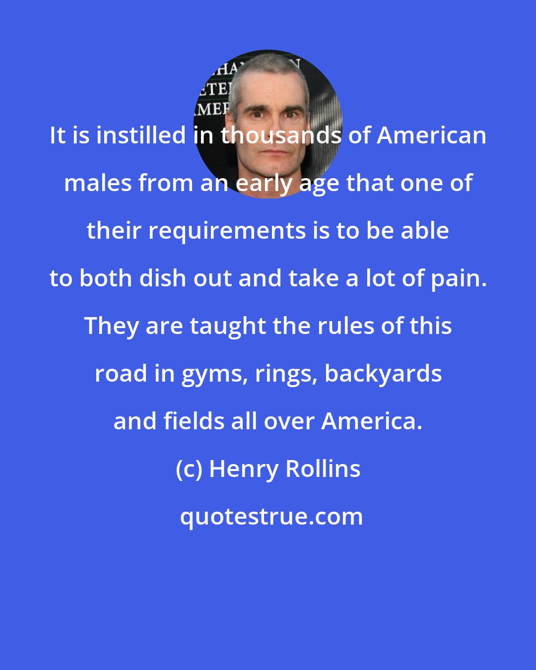 Henry Rollins: It is instilled in thousands of American males from an early age that one of their requirements is to be able to both dish out and take a lot of pain. They are taught the rules of this road in gyms, rings, backyards and fields all over America.