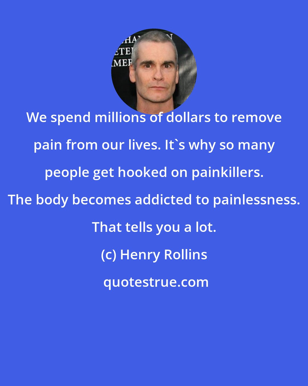 Henry Rollins: We spend millions of dollars to remove pain from our lives. It's why so many people get hooked on painkillers. The body becomes addicted to painlessness. That tells you a lot.