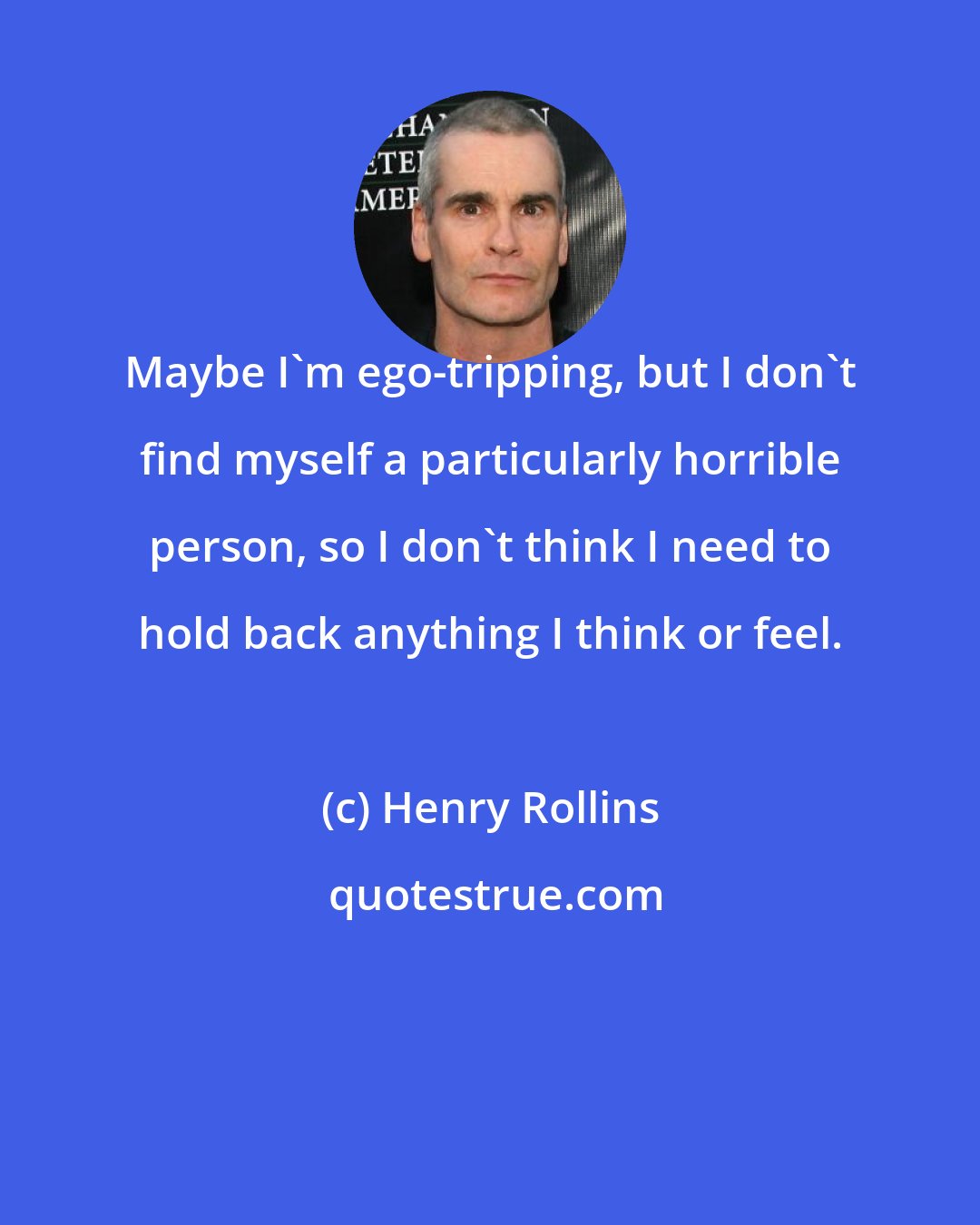 Henry Rollins: Maybe I'm ego-tripping, but I don't find myself a particularly horrible person, so I don't think I need to hold back anything I think or feel.