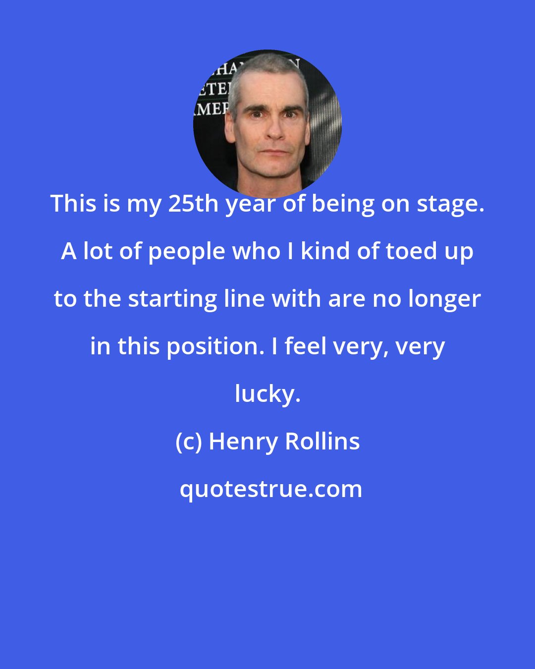 Henry Rollins: This is my 25th year of being on stage. A lot of people who I kind of toed up to the starting line with are no longer in this position. I feel very, very lucky.