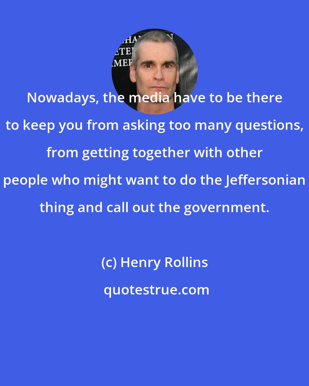 Henry Rollins: Nowadays, the media have to be there to keep you from asking too many questions, from getting together with other people who might want to do the Jeffersonian thing and call out the government.