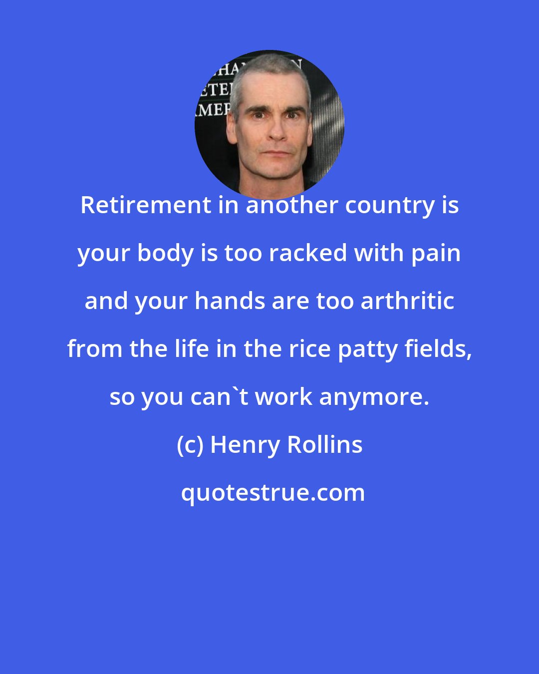 Henry Rollins: Retirement in another country is your body is too racked with pain and your hands are too arthritic from the life in the rice patty fields, so you can't work anymore.