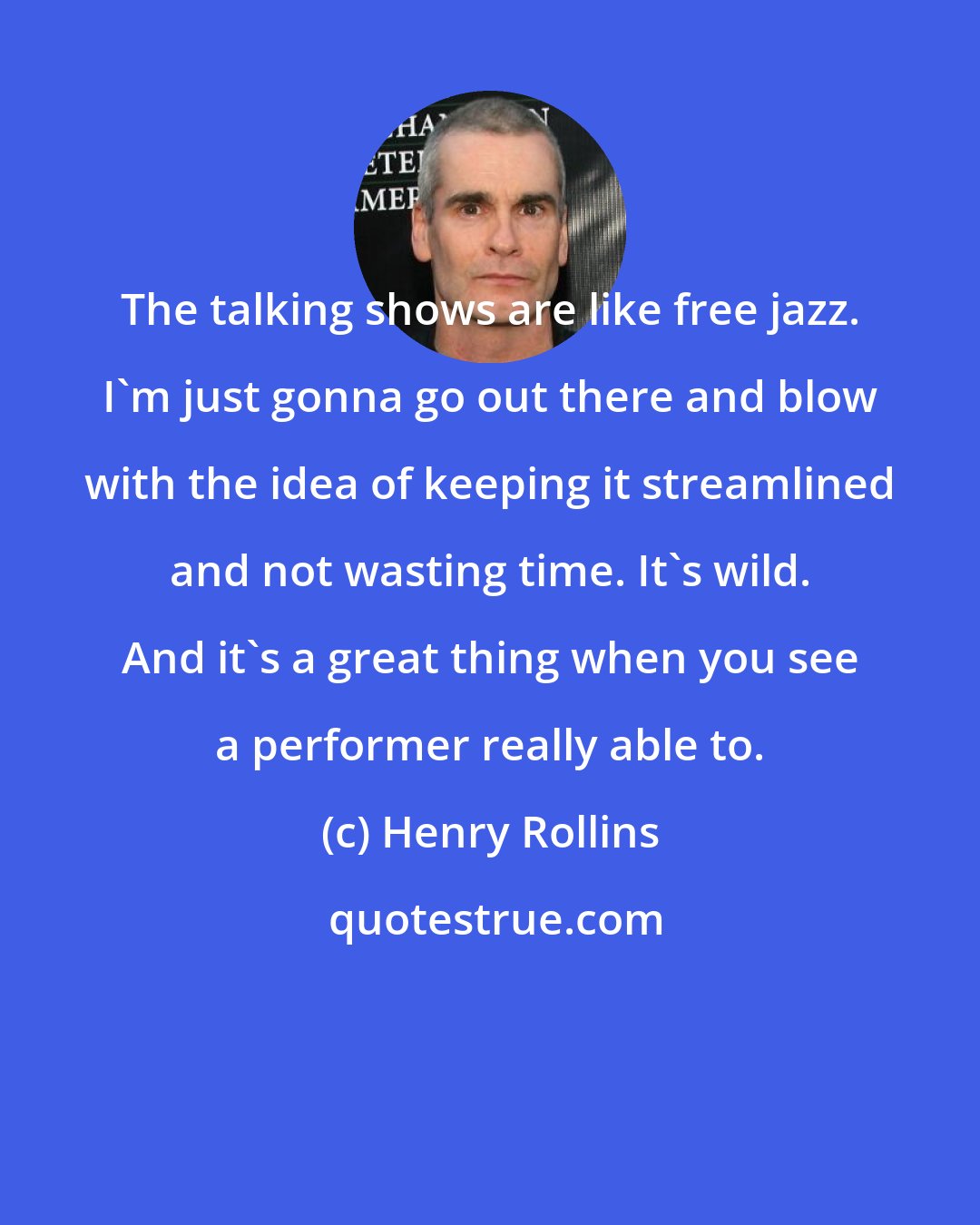 Henry Rollins: The talking shows are like free jazz. I'm just gonna go out there and blow with the idea of keeping it streamlined and not wasting time. It's wild. And it's a great thing when you see a performer really able to.