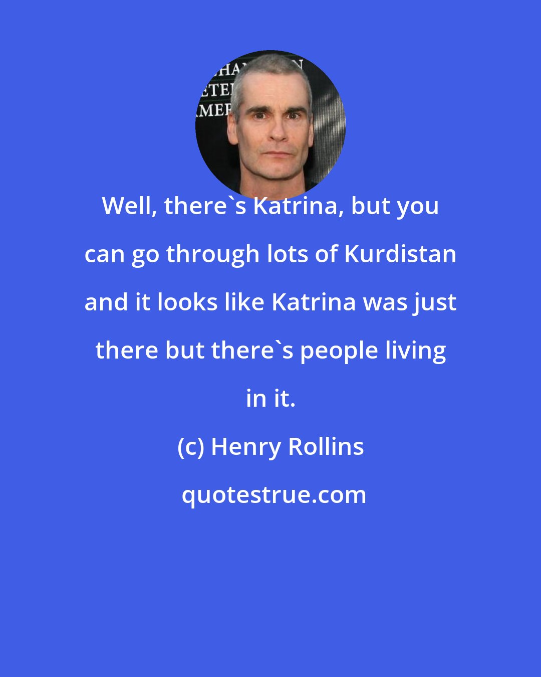 Henry Rollins: Well, there's Katrina, but you can go through lots of Kurdistan and it looks like Katrina was just there but there's people living in it.