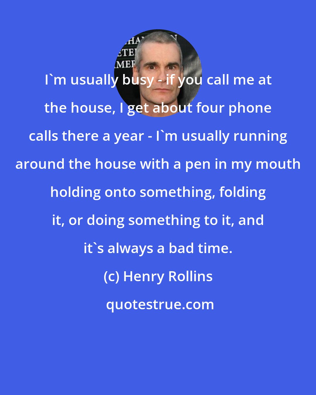 Henry Rollins: I'm usually busy - if you call me at the house, I get about four phone calls there a year - I'm usually running around the house with a pen in my mouth holding onto something, folding it, or doing something to it, and it's always a bad time.