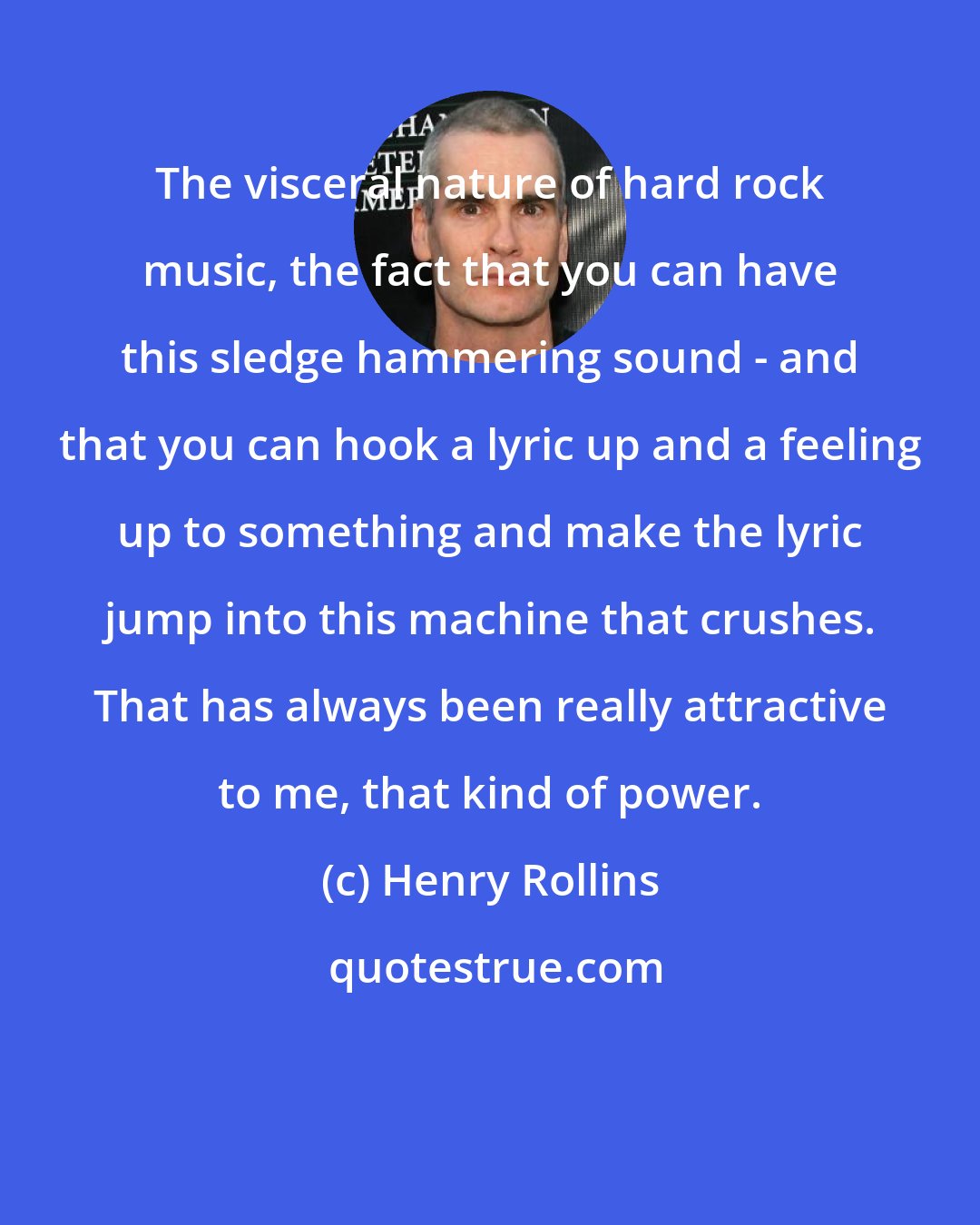 Henry Rollins: The visceral nature of hard rock music, the fact that you can have this sledge hammering sound - and that you can hook a lyric up and a feeling up to something and make the lyric jump into this machine that crushes. That has always been really attractive to me, that kind of power.