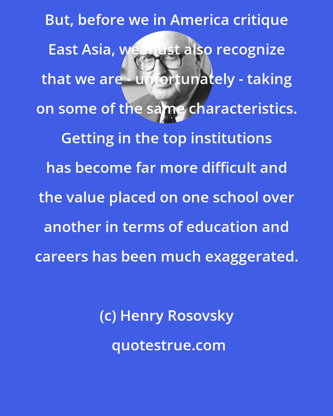 Henry Rosovsky: But, before we in America critique East Asia, we must also recognize that we are - unfortunately - taking on some of the same characteristics. Getting in the top institutions has become far more difficult and the value placed on one school over another in terms of education and careers has been much exaggerated.